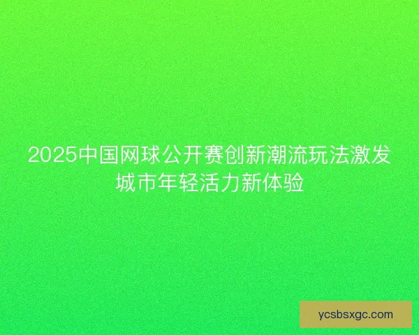 2025中国网球公开赛创新潮流玩法激发城市年轻活力新体验